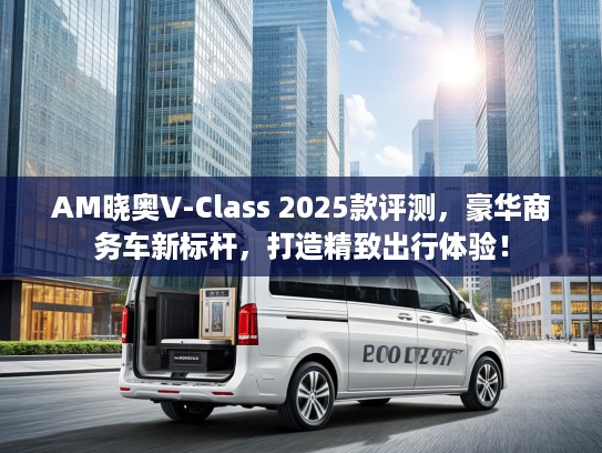 AM晓奥V-Class 2025款评测，豪华商务车新标杆，打造精致出行体验！