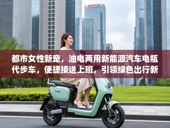 都市女性新宠，油电两用新能源汽车电瓶代步车，便捷接送上班，引领绿色出行新风尚