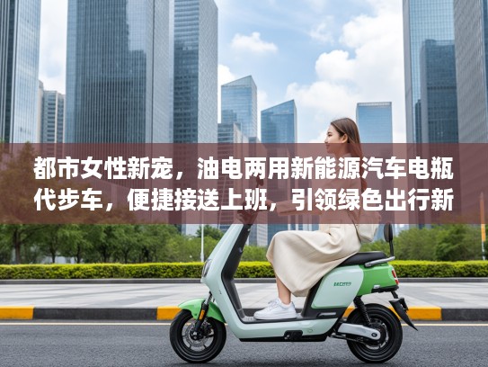 都市女性新宠，油电两用新能源汽车电瓶代步车，便捷接送上班，引领绿色出行新风尚