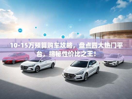 10-15万预算购车攻略，盘点四大热门平台，揭秘性价比之王！
