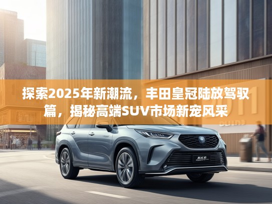 探索2025年新潮流，丰田皇冠陆放驾驭篇，揭秘高端SUV市场新宠风采