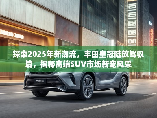 探索2025年新潮流，丰田皇冠陆放驾驭篇，揭秘高端SUV市场新宠风采