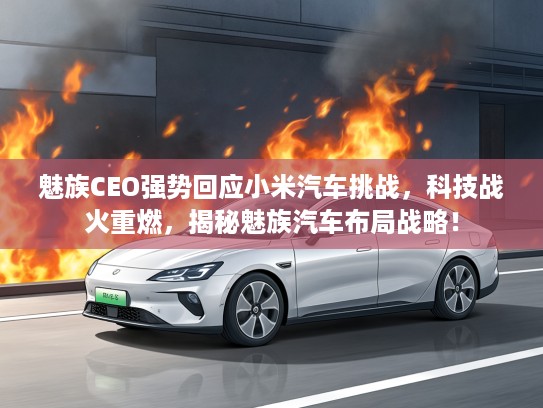 魅族CEO强势回应小米汽车挑战，科技战火重燃，揭秘魅族汽车布局战略！