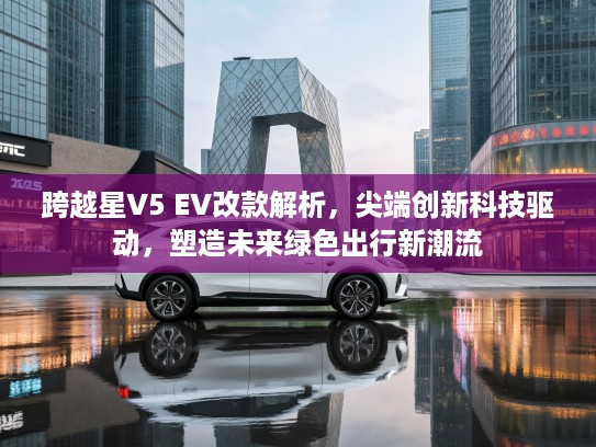 跨越星V5 EV改款解析，尖端创新科技驱动，塑造未来绿色出行新潮流