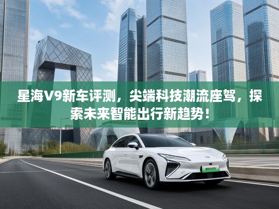 星海V9新车评测，尖端科技潮流座驾，探索未来智能出行新趋势！