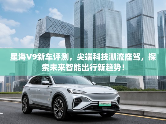 星海V9新车评测，尖端科技潮流座驾，探索未来智能出行新趋势！