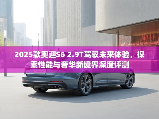2025款奥迪S6 2.9T驾驭未来体验，探索性能与奢华新境界深度评测