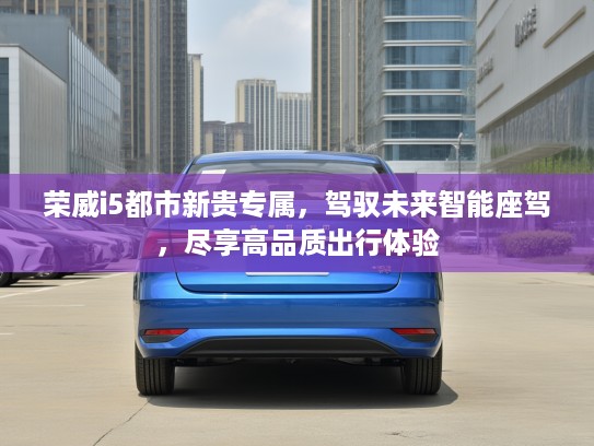 荣威i5都市新贵专属，驾驭未来智能座驾，尽享高品质出行体验