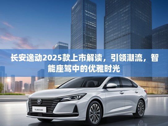 长安逸动2025款上市解读，引领潮流，智能座驾中的优雅时光