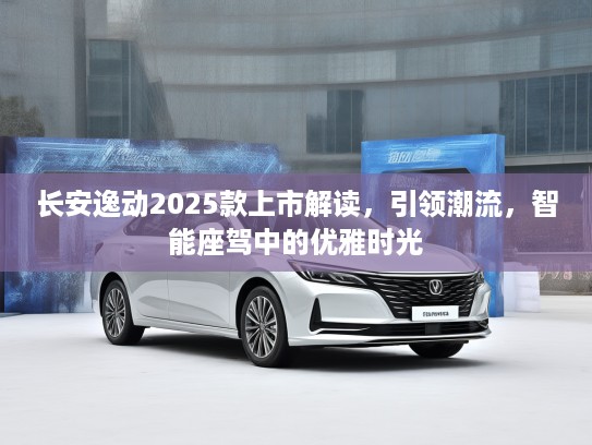 长安逸动2025款上市解读，引领潮流，智能座驾中的优雅时光