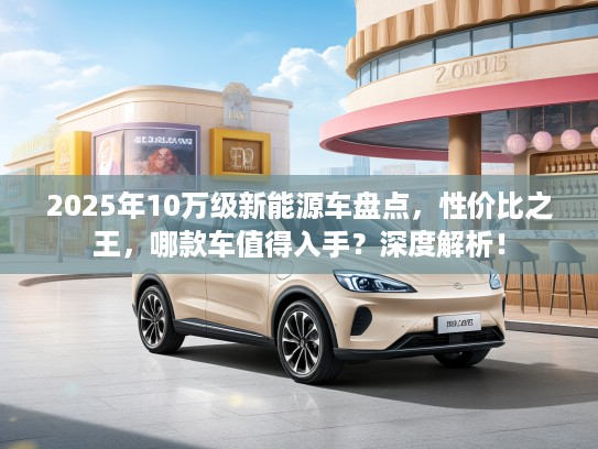 2025年10万级新能源车盘点，性价比之王，哪款车值得入手？深度解析！