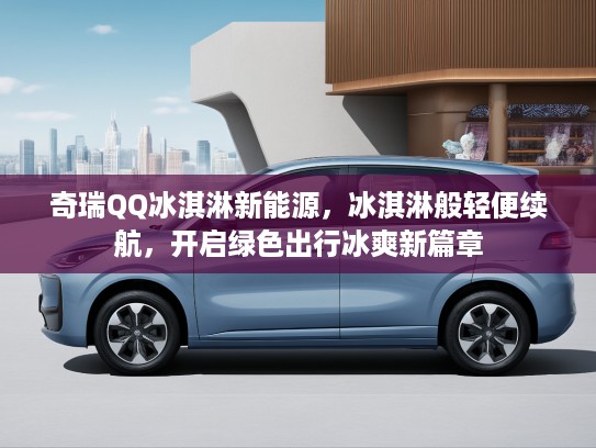 奇瑞QQ冰淇淋新能源，冰淇淋般轻便续航，开启绿色出行冰爽新篇章
