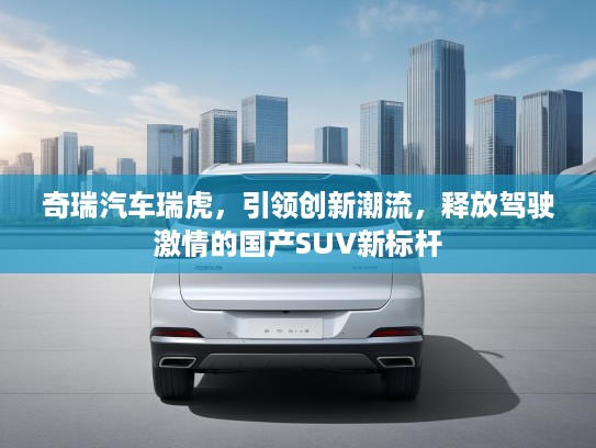 奇瑞汽车瑞虎，引领创新潮流，释放驾驶激情的国产SUV新标杆