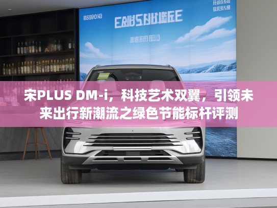 宋PLUS DM-i，科技艺术双翼，引领未来出行新潮流之绿色节能标杆评测