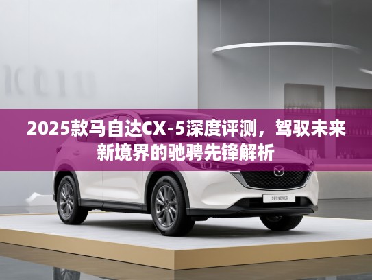 2025款马自达CX-5深度评测，驾驭未来新境界的驰骋先锋解析
