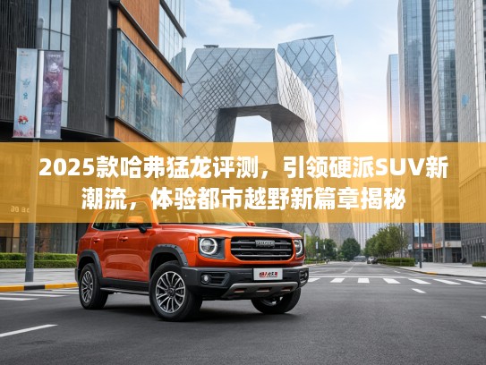 2025款哈弗猛龙评测，引领硬派SUV新潮流，体验都市越野新篇章揭秘