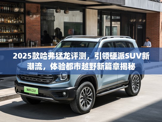 2025款哈弗猛龙评测，引领硬派SUV新潮流，体验都市越野新篇章揭秘