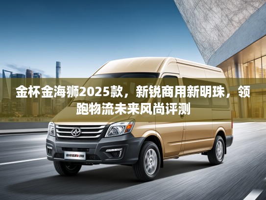 金杯金海狮2025款，新锐商用新明珠，领跑物流未来风尚评测