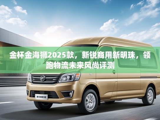 金杯金海狮2025款，新锐商用新明珠，领跑物流未来风尚评测