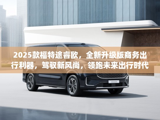 2025款福特途睿欧，全新升级版商务出行利器，驾驭新风尚，领跑未来出行时代