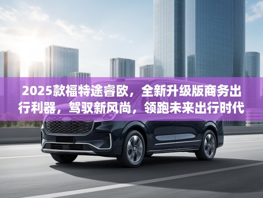 2025款福特途睿欧，全新升级版商务出行利器，驾驭新风尚，领跑未来出行时代