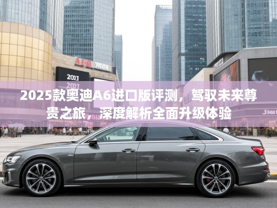 2025款奥迪A6进口版评测，驾驭未来尊贵之旅，深度解析全面升级体验