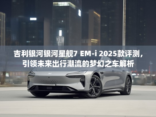 吉利银河银河星舰7 EM-i 2025款评测，引领未来出行潮流的梦幻之车解析