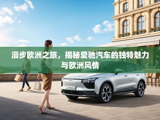 漫步欧洲之旅，揭秘爱驰汽车的独特魅力与欧洲风情