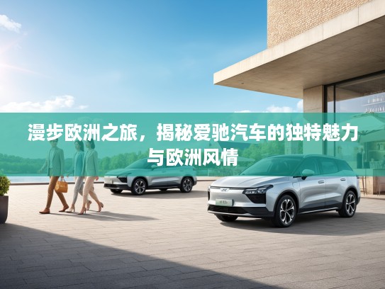 漫步欧洲之旅，揭秘爱驰汽车的独特魅力与欧洲风情