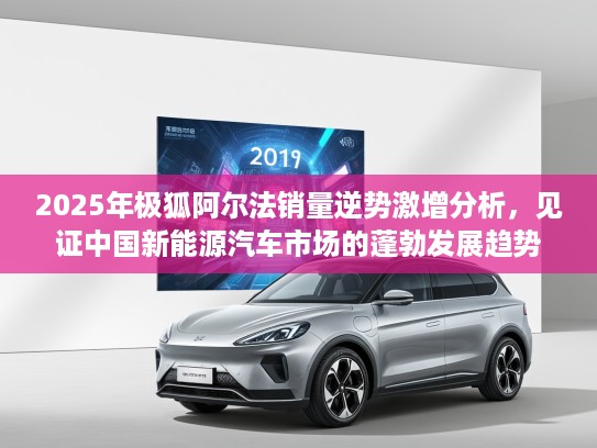 2025年极狐阿尔法销量逆势激增分析，见证中国新能源汽车市场的蓬勃发展趋势