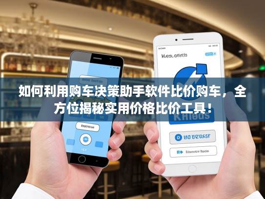 如何利用购车决策助手软件比价购车，全方位揭秘实用价格比价工具！