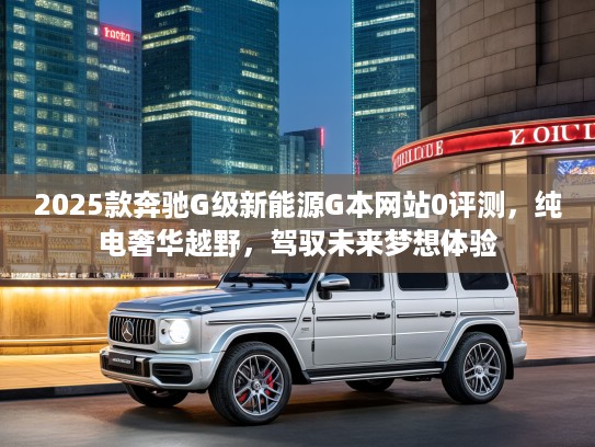 2025款奔驰G级新能源G本网站0评测，纯电奢华越野，驾驭未来梦想体验