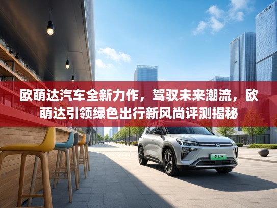 欧萌达汽车全新力作，驾驭未来潮流，欧萌达引领绿色出行新风尚评测揭秘