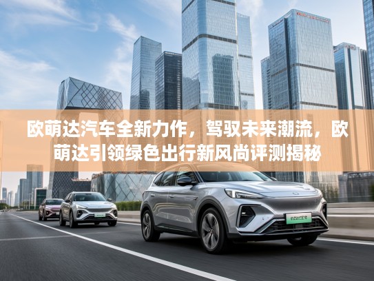 欧萌达汽车全新力作，驾驭未来潮流，欧萌达引领绿色出行新风尚评测揭秘