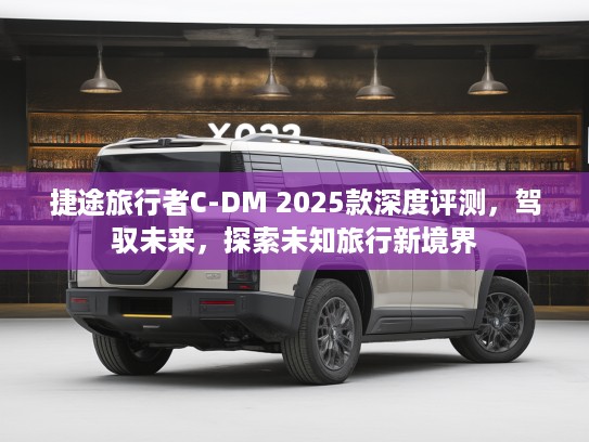 捷途旅行者C-DM 2025款深度评测，驾驭未来，探索未知旅行新境界