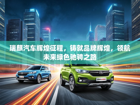 瑞麒汽车辉煌征程，铸就品牌辉煌，领航未来绿色驰骋之路