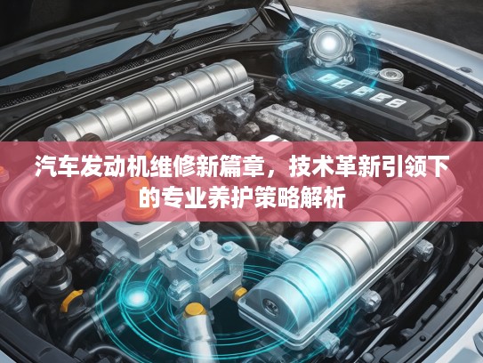 汽车发动机维修新篇章，技术革新引领下的专业养护策略解析