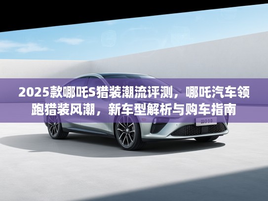 2025款哪吒S猎装潮流评测，哪吒汽车领跑猎装风潮，新车型解析与购车指南