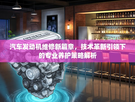 汽车发动机维修新篇章，技术革新引领下的专业养护策略解析