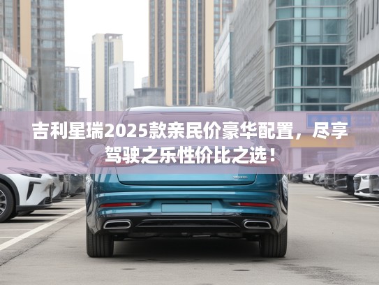 吉利星瑞2025款亲民价豪华配置，尽享驾驶之乐性价比之选！