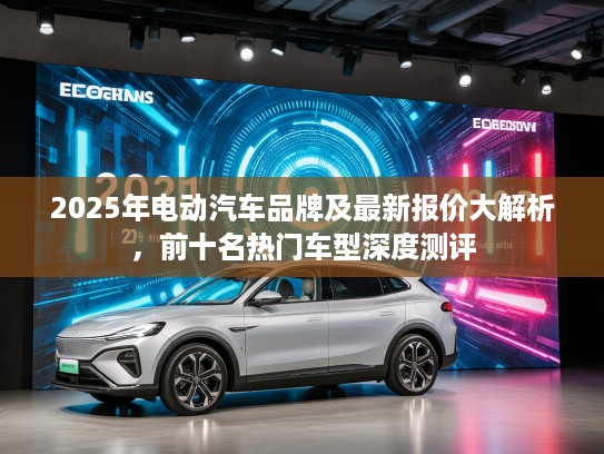2025年电动汽车品牌及最新报价大解析，前十名热门车型深度测评