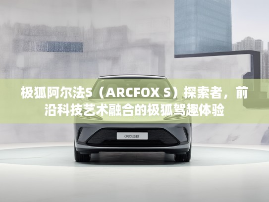 极狐阿尔法S（ARCFOX S）探索者，前沿科技艺术融合的极狐驾趣体验