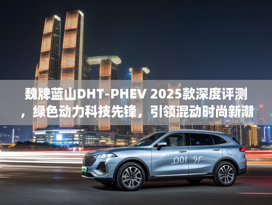 魏牌蓝山DHT-PHEV 2025款深度评测，绿色动力科技先锋，引领混动时尚新潮流