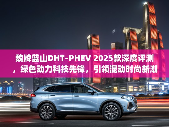 魏牌蓝山DHT-PHEV 2025款深度评测，绿色动力科技先锋，引领混动时尚新潮流