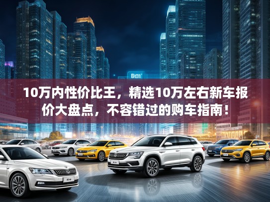 10万内性价比王，精选10万左右新车报价大盘点，不容错过的购车指南！