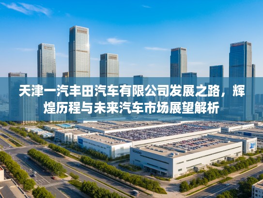 天津一汽丰田汽车有限公司发展之路，辉煌历程与未来汽车市场展望解析