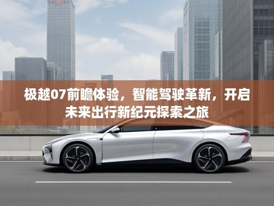 极越07前瞻体验，智能驾驶革新，开启未来出行新纪元探索之旅