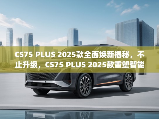 CS75 PLUS 2025款全面焕新揭秘，不止升级，CS75 PLUS 2025款重塑智能出行新标杆
