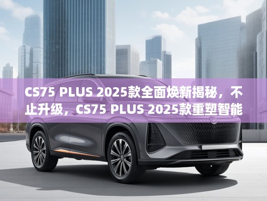 CS75 PLUS 2025款全面焕新揭秘，不止升级，CS75 PLUS 2025款重塑智能出行新标杆