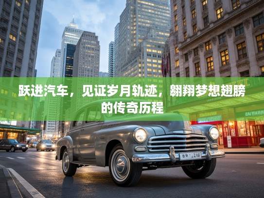 跃进汽车，见证岁月轨迹，翱翔梦想翅膀的传奇历程